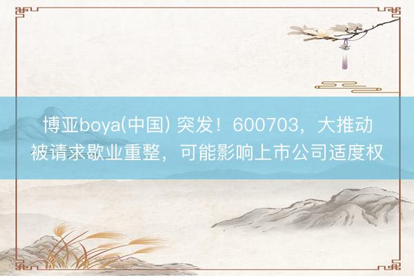 博亚boya(中国) 突发！600703，大推动被请求歇业重整，可能影响上市公司适度权