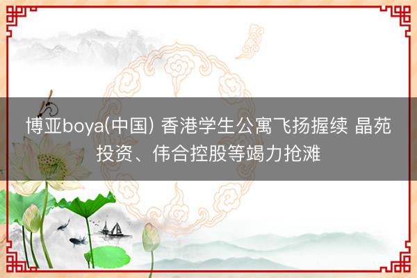 博亚boya(中国) 香港学生公寓飞扬握续 晶苑投资、伟合控股等竭力抢滩