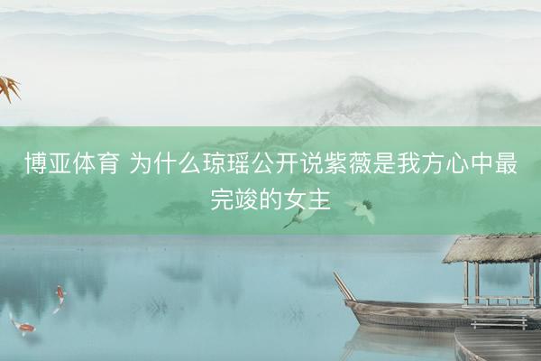 博亚体育 为什么琼瑶公开说紫薇是我方心中最完竣的女主
