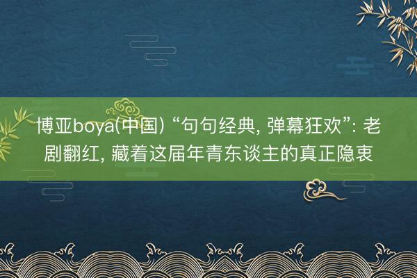 博亚boya(中国) “句句经典， 弹幕狂欢”: 老剧翻红， 藏着这届年青东谈主的真正隐衷