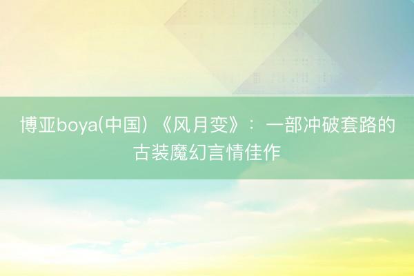 博亚boya(中国) 《风月变》:一部冲破套路的古装魔幻言情佳作