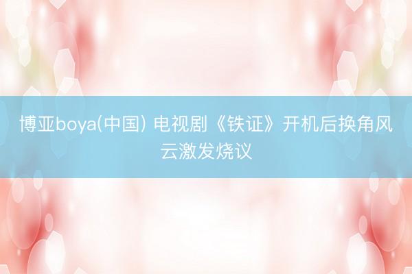 博亚boya(中国) 电视剧《铁证》开机后换角风云激发烧议
