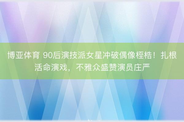 博亚体育 90后演技派女星冲破偶像桎梏！扎根活命演戏，不雅众盛赞演员庄严