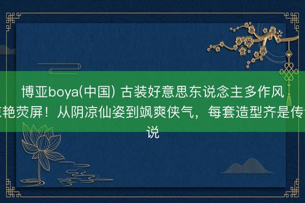 博亚boya(中国) 古装好意思东说念主多作风惊艳荧屏!从阴凉仙姿到飒爽侠气,每套造型齐是传说