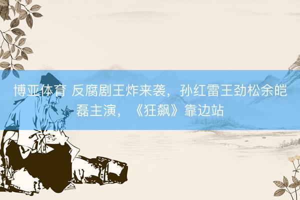 博亚体育 反腐剧王炸来袭,孙红雷王劲松余皑磊主演,《狂飙》靠边站