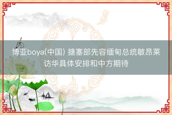 博亚boya(中国) 搪塞部先容缅甸总统敏昂莱访华具体安排和中方期待