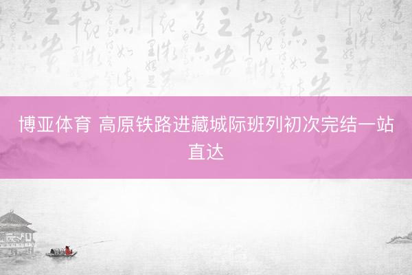 博亚体育 高原铁路进藏城际班列初次完结一站直达