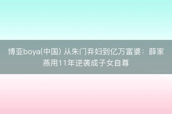 博亚boya(中国) 从朱门弃妇到亿万富婆：薛家燕用11年逆袭成子女自尊