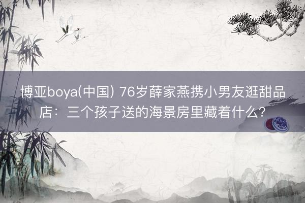 博亚boya(中国) 76岁薛家燕携小男友逛甜品店：三个孩子送的海景房里藏着什么？