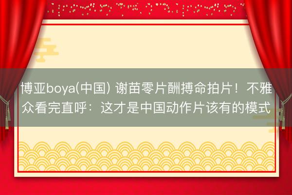 博亚boya(中国) 谢苗零片酬搏命拍片！不雅众看完直呼：这才是中国动作片该有的模式