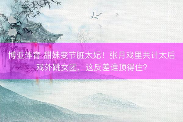 博亚体育 甜妹变节脏太妃！张月戏里共计太后戏外跳女团，这反差谁顶得住？