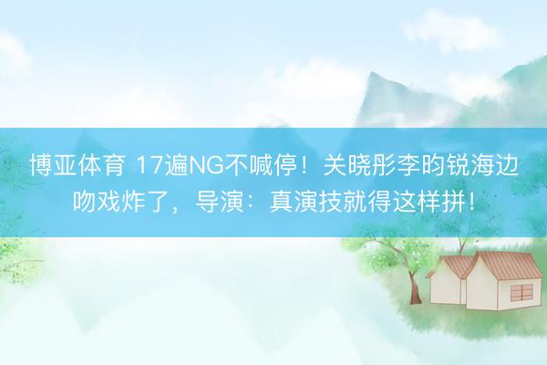博亚体育 17遍NG不喊停！关晓彤李昀锐海边吻戏炸了，导演：真演技就得这样拼！