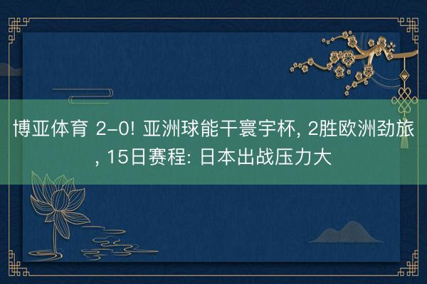 博亚体育 2-0! 亚洲球能干寰宇杯， 2胜欧洲劲旅， 15日赛程: 日本出战压力大