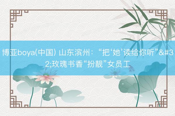 博亚boya(中国) 山东滨州：“把‘她’读给你听” 玫瑰书香“扮靓”女员工