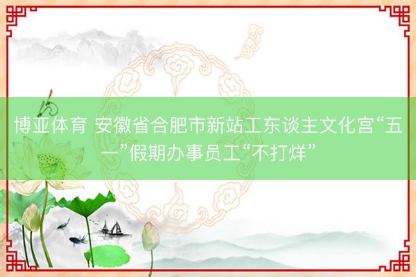 博亚体育 安徽省合肥市新站工东谈主文化宫“五一”假期办事员工“不打烊”