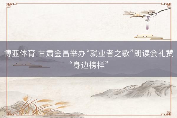 博亚体育 甘肃金昌举办“就业者之歌”朗读会礼赞“身边榜样”