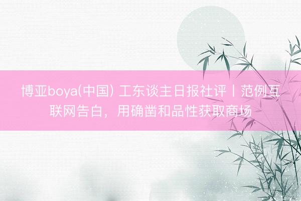 博亚boya(中国) 工东谈主日报社评丨范例互联网告白，用确凿和品性获取商场