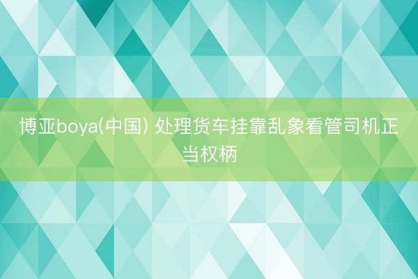 博亚boya(中国) 处理货车挂靠乱象看管司机正当权柄