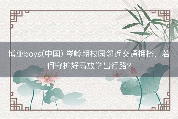 博亚boya(中国) 岑岭期校园邻近交通拥挤，若何守护好高放学出行路？