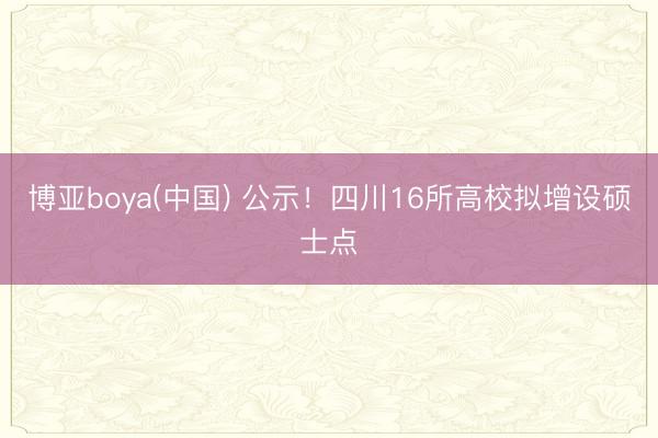 博亚boya(中国) 公示!四川16所高校拟增设硕士点