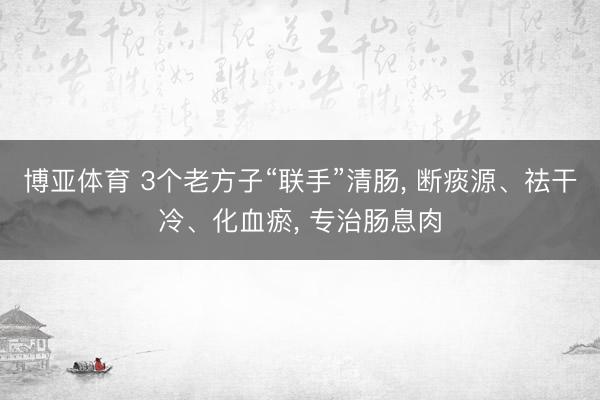 博亚体育 3个老方子“联手”清肠， 断痰源、祛干冷、化血瘀， 专治肠息肉
