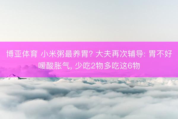博亚体育 小米粥最养胃? 大夫再次辅导: 胃不好嗳酸胀气, 少吃2物多吃这6物