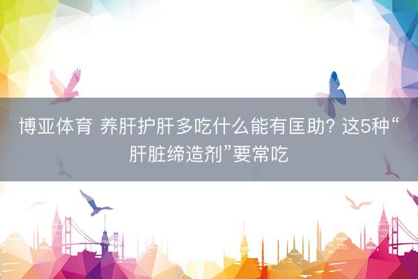 博亚体育 养肝护肝多吃什么能有匡助? 这5种“肝脏缔造剂”要常吃