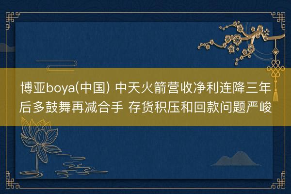 博亚boya(中国) 中天火箭营收净利连降三年后多鼓舞再减合手 存货积压和回款问题严峻