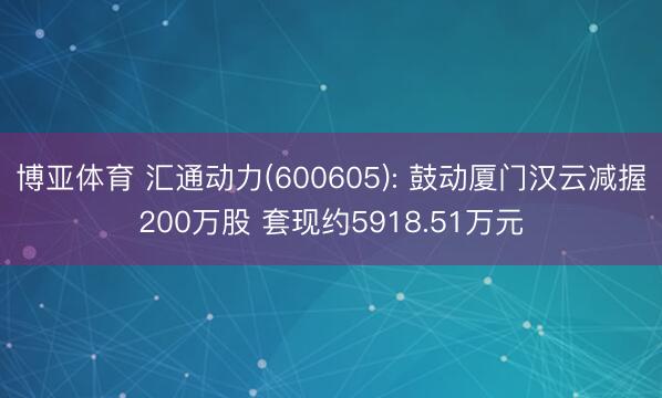 博亚体育 汇通动力(600605): 鼓动厦门汉云减握200万股 套现约5918.51万元