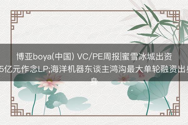 博亚boya(中国) VC/PE周报|蜜雪冰城出资15亿元作念LP;海洋机器东谈主鸿沟最大单轮融资出身