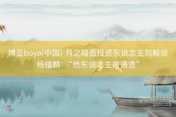 博亚boya(中国) 月之暗面投资东说念主刘毅谈杨植麟：“他东说念主很通透”