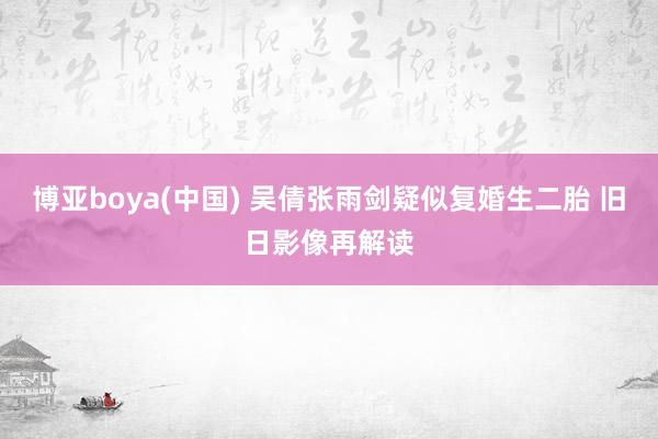 博亚boya(中国) 吴倩张雨剑疑似复婚生二胎 旧日影像再解读