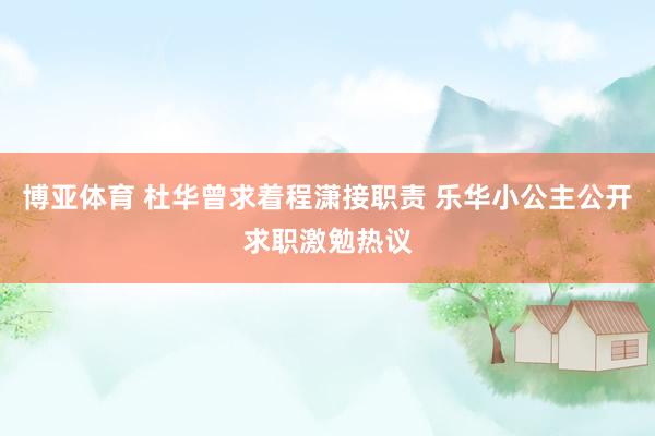博亚体育 杜华曾求着程潇接职责 乐华小公主公开求职激勉热议