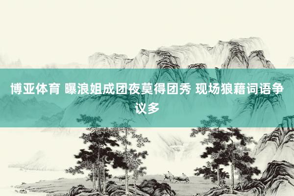 博亚体育 曝浪姐成团夜莫得团秀 现场狼藉词语争议多