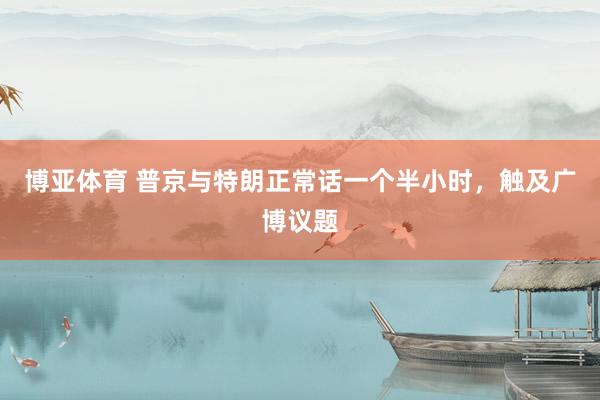 博亚体育 普京与特朗正常话一个半小时，触及广博议题