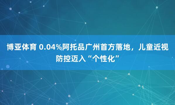 博亚体育 0.04%阿托品广州首方落地，儿童近视防控迈入“个性化”