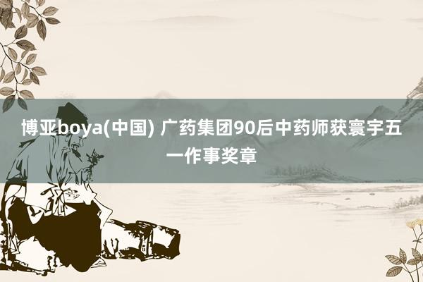 博亚boya(中国) 广药集团90后中药师获寰宇五一作事奖章