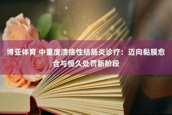博亚体育 中重度溃疡性结肠炎诊疗：迈向黏膜愈合与恒久处罚新阶段