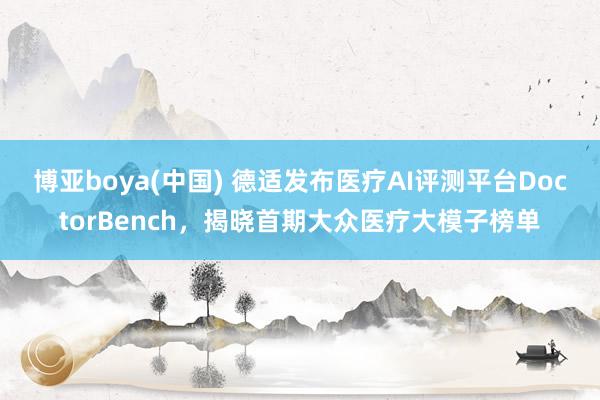 博亚boya(中国) 德适发布医疗AI评测平台DoctorBench，揭晓首期大众医疗大模子榜单