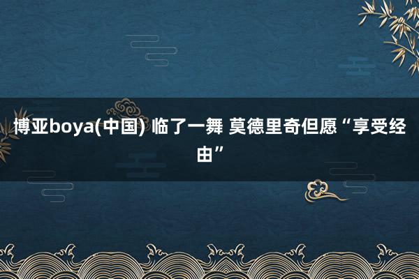 博亚boya(中国) 临了一舞 莫德里奇但愿“享受经由”