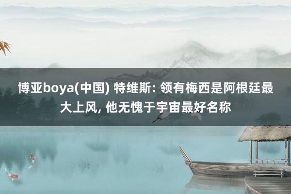 博亚boya(中国) 特维斯: 领有梅西是阿根廷最大上风， 他无愧于宇宙最好名称