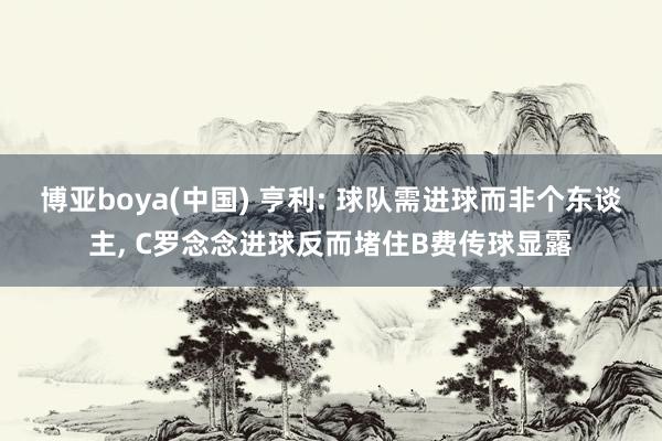 博亚boya(中国) 亨利: 球队需进球而非个东谈主， C罗念念进球反而堵住B费传球显露