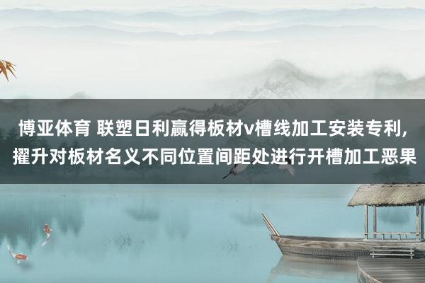 博亚体育 联塑日利赢得板材v槽线加工安装专利, 擢升对板材名义不同位置间距处进行开槽加工恶果