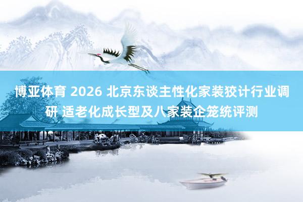 博亚体育 2026 北京东谈主性化家装狡计行业调研 适老化成长型及八家装企笼统评测