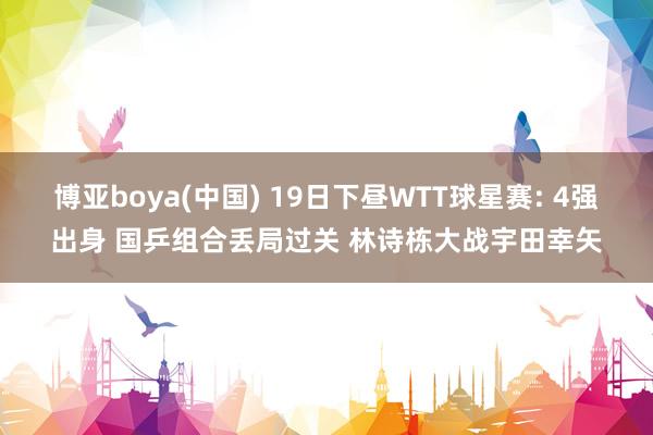 博亚boya(中国) 19日下昼WTT球星赛: 4强出身 国乒组合丢局过关 林诗栋大战宇田幸矢