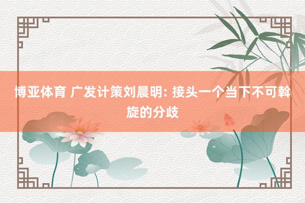 博亚体育 广发计策刘晨明: 接头一个当下不可斡旋的分歧