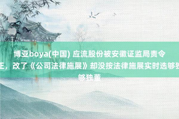 博亚boya(中国) 应流股份被安徽证监局责令改正,改了《公司法律施展》却没按法律施展实时选够独董